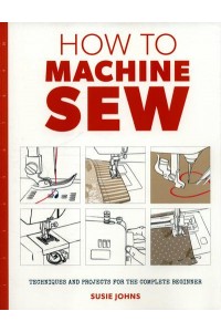How to Machine Sew Techniques and Projects for the Complete Beginner - How To