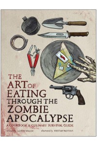 The Art of Eating Through the Zombie Apocalypse A Cookbook & Culinary Survival Guide