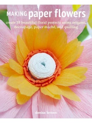 Making Paper Flowers Create 35 Beautiful Floral Projects Using Origami, Decoupage, Paper Mâché, and Quilling