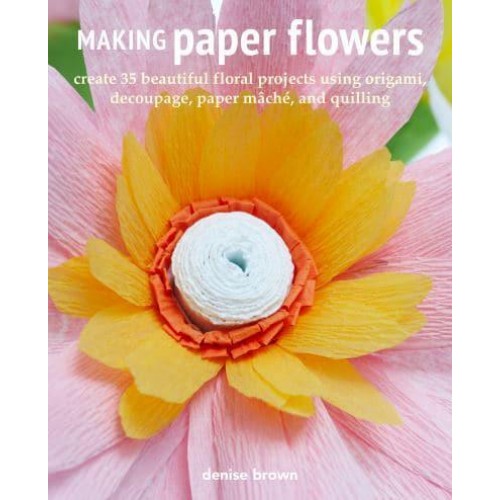 Making Paper Flowers Create 35 Beautiful Floral Projects Using Origami, Decoupage, Paper Mâché, and Quilling