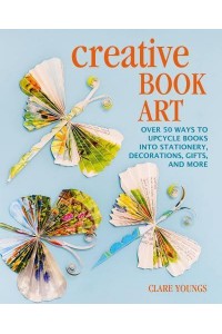 Creative Book Art Over 50 Ways to Upcycle Books Into Stationery, Decorations, Gifts, and More