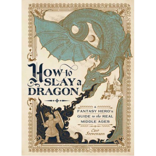How to Slay a Dragon A Fantasy Hero's Guide to the Real Middle Ages