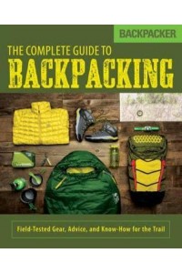 The Complete Guide to Backpacking Field-Tested Gear, Advice, and Know-How for the Trail