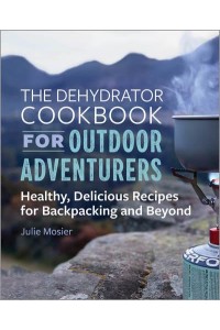 The Dehydrator Cookbook for Outdoor Adventurers Healthy, Delicious Recipes for Backpacking and Beyond