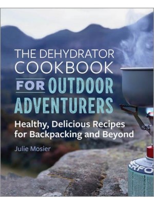 The Dehydrator Cookbook for Outdoor Adventurers Healthy, Delicious Recipes for Backpacking and Beyond