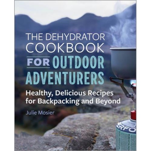 The Dehydrator Cookbook for Outdoor Adventurers Healthy, Delicious Recipes for Backpacking and Beyond