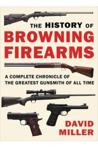 The History of Browning Firearms A Complete Chronicle of the Greatest Gunsmith of All Time