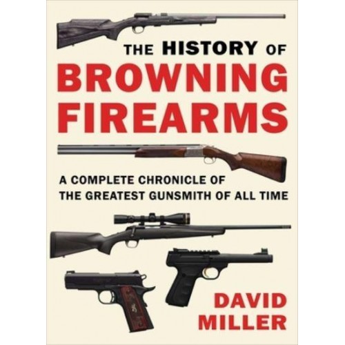 The History of Browning Firearms A Complete Chronicle of the Greatest Gunsmith of All Time