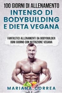 100 Giorni Di Allenamento Intenso Di Bodybuilding E Dieta Vegana Fantastici Allenamenti Da Bodybuilder Ogni Giorno Con Nutrizione Vegana