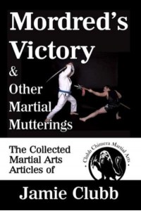 Mordred's Victory & Other Martial Mutterings: The Collected Martial Arts Articles of Jamie Clubb