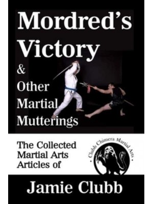 Mordred's Victory & Other Martial Mutterings: The Collected Martial Arts Articles of Jamie Clubb