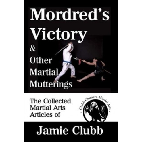 Mordred's Victory & Other Martial Mutterings: The Collected Martial Arts Articles of Jamie Clubb