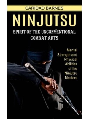 Ninjutsu: Spirit of the Unconventional Combat Arts (Mental Strength and Physical Abilities of the Ninjutsu Masters)