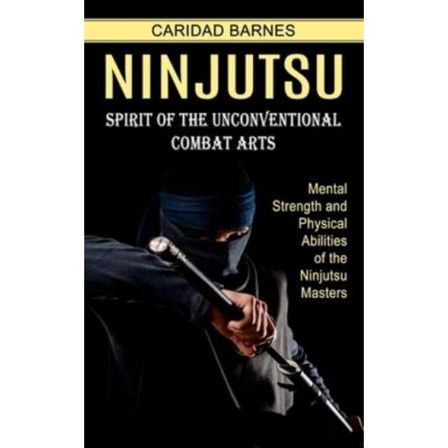 Ninjutsu: Spirit of the Unconventional Combat Arts (Mental Strength and Physical Abilities of the Ninjutsu Masters)