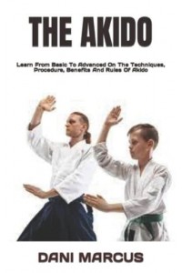 THE AKIDO : Learn From Basic To Advanced On The Techniques, Procedure, Benefits And Rules Of Akido