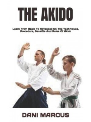 THE AKIDO : Learn From Basic To Advanced On The Techniques, Procedure, Benefits And Rules Of Akido