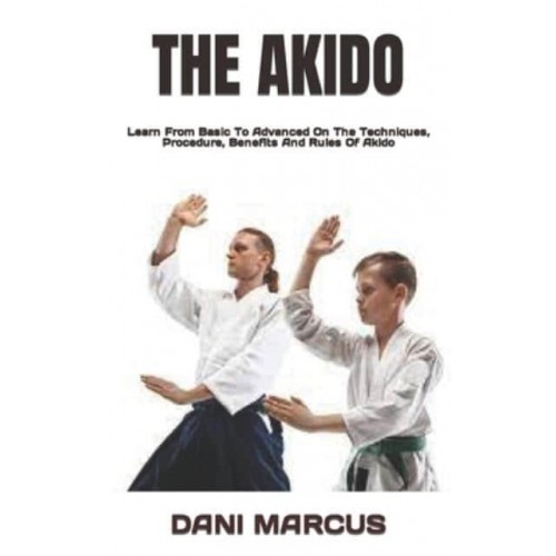 THE AKIDO : Learn From Basic To Advanced On The Techniques, Procedure, Benefits And Rules Of Akido