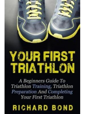 Your First Triathlon A Beginners Guide to Triathlon Training, Triathlon Preparation and Completing Your First Triathlon