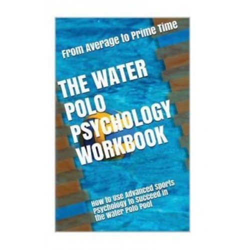 The Water Polo Psychology Workbook How to Use Advanced Sports Psychology to Succeed in the Water Polo Pool