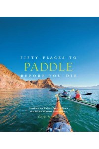 Fifty Places to Paddle Before You Die Kayaking and Rafting Experts Share the World's Greatest Destinations - Fifty Places