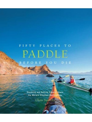 Fifty Places to Paddle Before You Die Kayaking and Rafting Experts Share the World's Greatest Destinations - Fifty Places