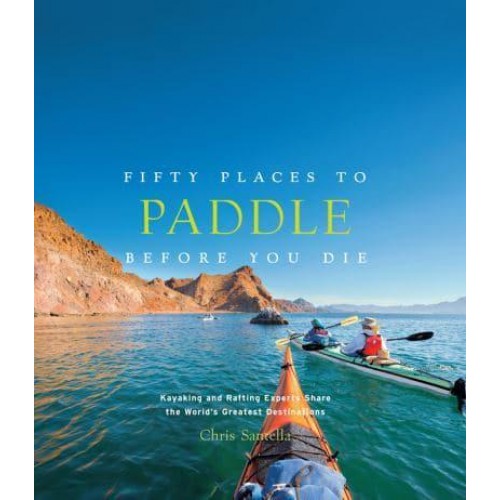 Fifty Places to Paddle Before You Die Kayaking and Rafting Experts Share the World's Greatest Destinations - Fifty Places