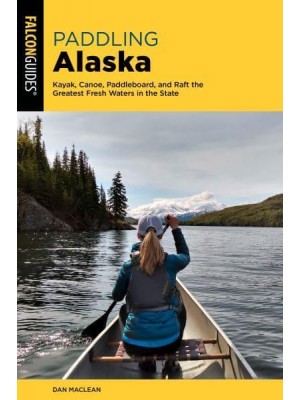 Paddling Alaska Kayak, Canoe, Paddleboard, and Raft the Greatest Fresh Waters in the State