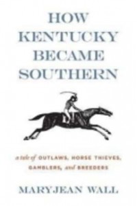 How Kentucky Became Southern A Tale of Outlaws, Horse Thieves, Gamblers and Breeders