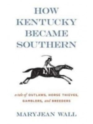 How Kentucky Became Southern A Tale of Outlaws, Horse Thieves, Gamblers and Breeders
