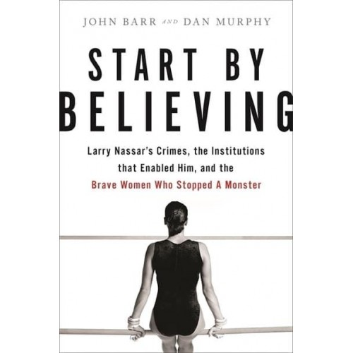Start by Believing Larry Nassar's Crimes, the Institutions That Enabled Him, and the Brave Women Who Stopped a Monster