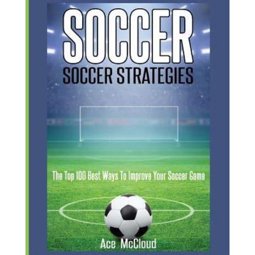 Soccer: Soccer Strategies: The Top 100 Best Ways To Improve Your Soccer Game - Best Strategies Exercises Nutrition & Training