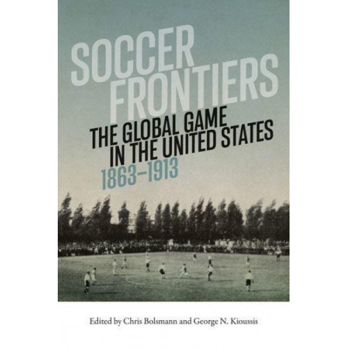 Soccer Frontiers The Global Game in the United States, 1863-1913 - Sport and Popular Culture