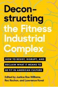 Deconstructing the Fitness Industrial Complex How to Resist, Disrupt, and Reclaim What It Means to Be Fit in American Culture