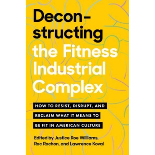 Deconstructing the Fitness Industrial Complex How to Resist, Disrupt, and Reclaim What It Means to Be Fit in American Culture