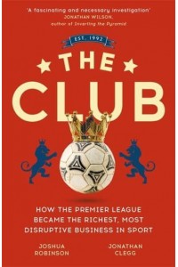 The Club How the Premier League Became the Richest, Most Disruptive Business in Sport
