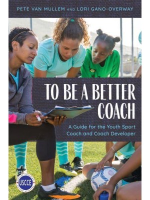 To Be a Better Coach A Guide for the Youth Sport Coach and Coach Developer - Professional Development in Sport Coaching