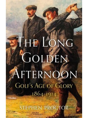 The Long Golden Afternoon Golf's Age of Glory, 1864-1914