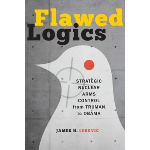 Flawed Logics: Strategic Nuclear Arms Control from Truman to Obama