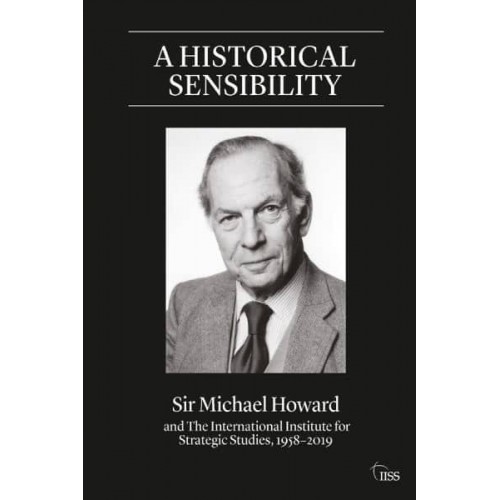 A Historical Sensibility Sir Michael Howard and the International Institute for Strategic Studies, 1958-2019 - Adelphi Series