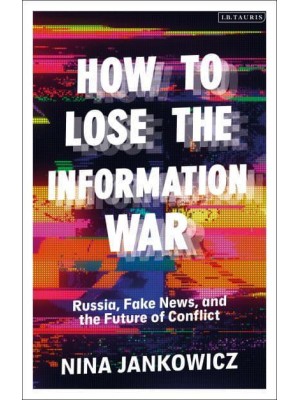 How to Lose the Information War Russia, Fake News, and the Future of Conflict