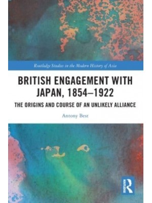 British Engagement with Japan, 1854-1922: The Origins and Course of an Unlikely Alliance - Routledge Studies in the Modern History of Asia
