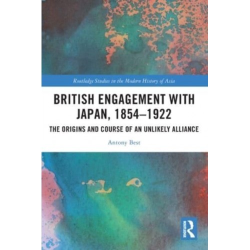 British Engagement with Japan, 1854-1922: The Origins and Course of an Unlikely Alliance - Routledge Studies in the Modern History of Asia