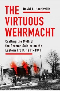 The Virtuous Wehrmacht Crafting the Myth of the German Soldier on the Eastern Front, 1941-1944 - Battlegrounds: Cornell Studies in Military History