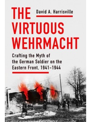 The Virtuous Wehrmacht Crafting the Myth of the German Soldier on the Eastern Front, 1941-1944 - Battlegrounds: Cornell Studies in Military History