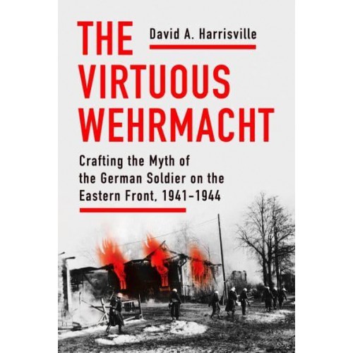 The Virtuous Wehrmacht Crafting the Myth of the German Soldier on the Eastern Front, 1941-1944 - Battlegrounds: Cornell Studies in Military History