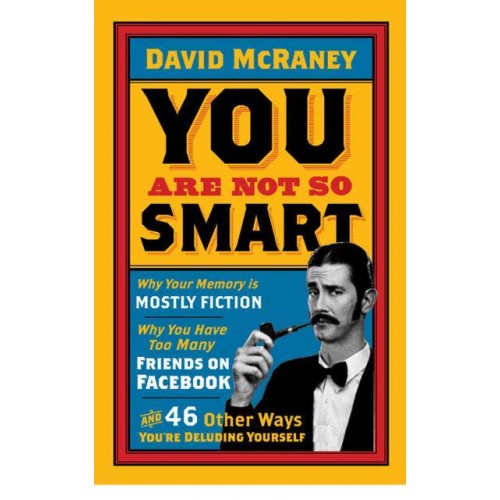 You Are Not So Smart Why Your Memory Is Mostly Fiction, Why You Have Too Many Friends on Facebook, and 46 Other Ways You're Deluding Yourself