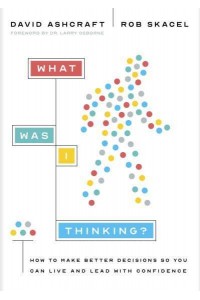 What Was I Thinking? How to Make Better Decisions So You Can Live and Lead With Confidence