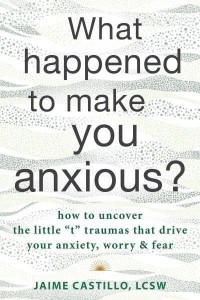 What Happened to Make You Anxious? How to Uncover the Little 'T' Traumas That Drive Your Anxiety, Worry, and Fear