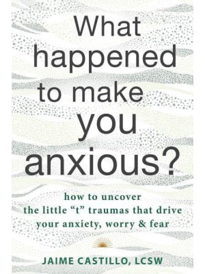 What Happened to Make You Anxious? How to Uncover the Little 'T' Traumas That Drive Your Anxiety, Worry, and Fear