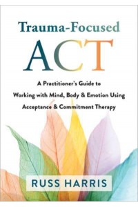 Trauma-Focused ACT A Practitioner's Guide to Working With Mind, Body, and Emotion Using Acceptance and Commitment Therapy